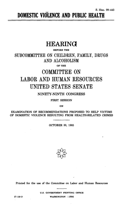 handle is hein.cbhear/domvph0001 and id is 1 raw text is: 

                                     S. HRG. 99-443

DOMESTIC   VIOLENCE  AND  PUBLIC HEALTH


                 HEARING
                    BEFORE THE

  SUBCOMMITTEE   ON  CIHLDREN,  FAMILY, DRUGS
                AND ALCOHOLISM
                      OF THE

               COMMITTEE ON

     LABOR AND HUMAN RESOURCES

         UNITED STATES SENATE

             NINETY-NINTH CONGRESS

                   FIRST SESSION

                       ON

EXAMINATION OF RECOMMENDATIONS PROPOSED TO HELP VICTIMS
OF DOMESTIC VIOLENCE RESULTING FROM HEALTH-RELATED CRIMES


                  OCTOBER 30, 1985

















   Printed for the use of the Committee on Labor and Human Resources


              U.S. GOVERNMENT PRINTING OFFICE
  57-1500          WASHINGTON : 1986



