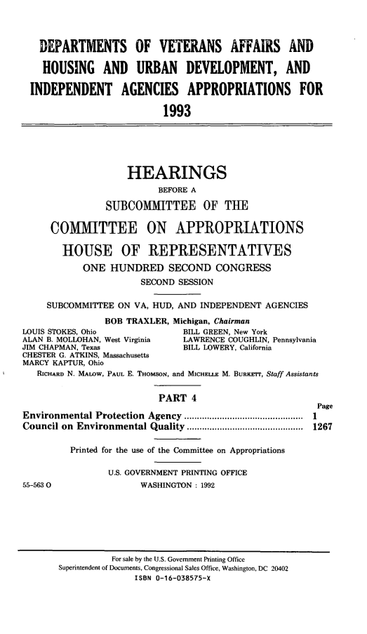 handle is hein.cbhear/dovapiv0001 and id is 1 raw text is: DEPARTMENTS OF VETERANS AFFAIRS AND
HOUSING AND URBAN DEVELOPMENT, AND
INDEPENDENT AGENCIES APPROPRIATIONS FOR
1993

HEARINGS
BEFORE A
SUBCOMMITTEE OF THE
COM1IITTEE ON APPROPRIATIONS
HOUSE OF REPRESENTATIVES
ONE HUNDRED SECOND CONGRESS
SECOND SESSION
SUBCOMMITTEE ON VA, HUD, AND INDEPENDENT AGENCIES
BOB TRAXLER, Michigan, Chairman
LOUIS STOKES, Ohio              BILL GREEN, New York
ALAN B. MOLLOHAN, West Virginia  LAWRENCE COUGHLIN, Pennsylvania
JIM CHAPMAN, Texas              BILL LOWERY, California
CHESTER G. ATKINS, Massachusetts
MARCY KAPTUR, Ohio
RICHARD N. MALOW, PAUL E. THomsoN, and MICHELLE M. BURKrrr, Staff Assistants
PART 4
Page
Environmental Protection Agency   .......................... 1
Council on Environmental Quality   ............     ......... 1267
Printed for the use of the Committee on Appropriations
U.S. GOVERNMENT PRINTING OFFICE
55-5630                 WASHINGTON: 1992

For sale by the U.S. Government Printing Office
Superintendent of Documents, Congressional Sales Office, Washington, DC 20402
ISBN 0-16-038575-X


