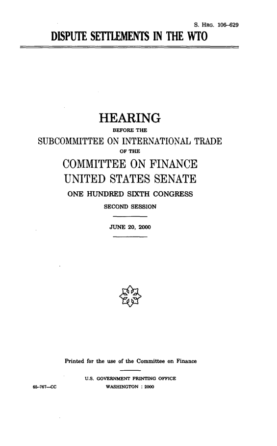 handle is hein.cbhear/dpswto0001 and id is 1 raw text is: S. HRG. 106-629
DISPUTE SETLEMENTS IN THE WTO

HEARING
BEFORE THE
SUBCOMMITTEE ON INTERNATIONAL TRADE
OF THE
COMMITTEE ON FINANCE
UNITED STATES SENATE
ONE HUNDRED SIXTH CONGRESS
SECOND SESSION
JUNE 20, 2000
Printed for the use of the Committee on Finance
U.S. GOVERNMENT PRINTING OFFICE
65-767--CC         WASHINGTON : 2000


