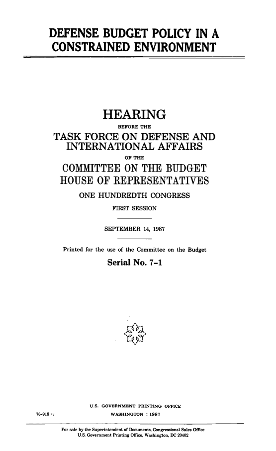 handle is hein.cbhear/dsplc0001 and id is 1 raw text is: DEFENSE BUDGET POLICY IN A
CONSTRAINED ENVIRONMENT

HEARING
BEFORE THE
TASK FORCE ON DEFENSE AND
INTERNATIONAL AFFAIRS
OF THE
COMMITTEE ON THE BUDGET
HOUSE OF REPRESENTATIVES
ONE HUNDREDTH CONGRESS
FIRST SESSION
SEPTEMBER 14, 1987
Printed for the use of the Committee on the Budget
Serial No. 7-1

U.S. GOVERNMENT PRINTING OFFICE
WASHINGTON : 1987

76-918

For sale by the Superintendent of Documents, Congressional Sales Office
U.S. Government Printing Office, Washington, DC 20402


