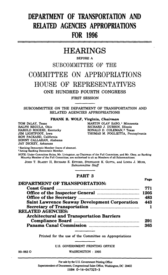 handle is hein.cbhear/dtraaiii0001 and id is 1 raw text is: DEPARTMENT OF TRANSPORTATION AND
REIATED AGENCIES APPROPRIATIONS
FOR 1996
HEARINGS
BEFORE A
SUBCOMMITTEE OF THE
COMMITTEE ON APPROPRIATIONS
HOUSE OF REPRESENTATIVES
ONE HUNDRED FOURTH CONGRESS
FIRST SESSION
SUBCOMMITTEE ON THE DEPARTMENT OF TRANSPORTATION AND
RELATED AGENCIES APPROPRIATIONS
FRANK R. WOLF, Virginia, Chairman
TOM DELAY, Texas                  MARTIN OLAV SABO, I Minnesota
RALPH REGULA, Ohio                RICHARD J. DURBIN, Illinois
HAROLD ROGERS, Kentucky           RONALD D. COLEMAN,2 Texas
JIM LIGHTFOOT, Iowa               THOMAS M. FOGLIETTA, Pennsylvania
RON PACKARD, California
SONNY CALLAHAN, Alabama
JAY DICKEY, Arkansas
I Ranking Democratic Member (leave of absence).
2Acting Ranking Democratic Member.
NOTE: Under Committee Rules, Mr. Livingston, as Chairman of the Full Committee, and Mr. Obey, as Ranking
Minority Member of the Full Committee, are authorized to sit as Members of all Subcommittees.
JOHN T. BLAZEY II, RICHARD E. EFFORD, STEPHANIE K. GUPTA, and LINDA J. MUIR,
Subcommittee Staff
PART 3
Page
DEPARTMENT OF TRANSPORTATION:
Coast Guard          ..................................  771
Office of the Inspector General     ..................  1205
Office of the Secretary      ..........................  483
Saint Lawrence Seaway Development Corporation            443
Secretary of Transportation      ....................       1
RELATED AGENCIES:
Architectural and Transportation Barriers
Compliance Board         .....................   ...... 291
Panama Canal Commission                   ......................  365
Printed for the use of the Committee on Appropriations
U.S. GOVERNMENT PRINTING OFFICE
90-9830                 WASHINGTON : 1995
For sale by the U.S. Govemment Printing Office
Superintendent of Documents, Congressional Sales Office, Washington, DC 20402
ISBN 0-16-047323-3


