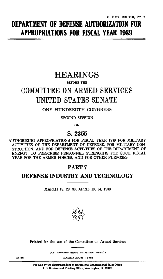 handle is hein.cbhear/dudauthse0001 and id is 1 raw text is: S. HRG. 100-790, Pr. 7
DEPARTMENT OF DEFENSE AUTHORIZATION FOR
APPROPRIATIONS FOR FISCAL YEAR 1989

HEARINGS
BEFORE THE
COMMITTEE ON ARMED SERVICES
UNITED STATES SENATE
ONE HUNDREDTH CONGRESS
SECOND SESSION
ON
S. 2355
AUTHORIZING APPROPRIATIONS FOR FISCAL YEAR 1989 FOR MILITARY
ACTIVITIES OF THE DEPARTMENT OF DEFENSE, FOR MILITARY CON-
STRUCTION, AND FOR DEFENSE ACTIVITIES OF THE DEPARTMENT OF
ENERGY, TO PRESCRIBE PERSONNEL STRENGTHS FOR SUCH FISCAL
YEAR FOR THE ARMED FORCES, AND FOR OTHER PURPOSES
PART 7
DEFENSE INDUSTRY AND TECHNOLOGY
MARCH 18, 29, 30; APRIL 13, 14, 1988
Printed for the use of the Committee on Armed Services
U.S. GOVERNMENT PRINTING OFFICE

85-273

WASHINGTON : 1988

For sale by the Superintendent of Documents, Congressional Sales Office
U.S. Government Printing Office, Washington, DC 20402


