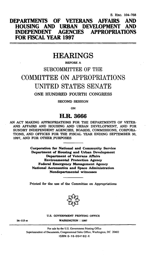 handle is hein.cbhear/dvaas0001 and id is 1 raw text is: S. HRG. 104-768
DEPARTMENTS OF VETERANS AFFAIRS AND
HOUSING AND URBAN DEVELOPMENT AND
INDEPENDENT AGENCIES APPROPRIATIONS
FOR FISCAL YEAR 1997
HEARINGS
BEFORE A
SUBCOMMITTEE OF THE
COMMITTEE ON APPROPRIATIONS
UNITED STATES SENATE
ONE HUNDRED FOURTH CONGRESS
SECOND SESSION
ON
H.R. 3666
AN ACT MAKING APPROPRIATIONS FOR THE DEPARTMENTS OF VETER-
ANS AFFAIRS AND HOUSING AND URBAN DEVELOPMENT, AND FOR
SUNDRY INDEPENDENT AGENCIES, BOARDS, COMMISSIONS, CORPORA-
TIONS, AND OFFICES FOR THE FISCAL YEAR ENDING SEPTEMBER 30,
1997, AND FOR OTHER .PURPOSES
Corporation for National and Community Service
Department of Housing and Urban Development
Department of Veterans Affairs
Environmental Protection Agency
Federal Emergency Management Agency
National Aeronautics and Space Administration
Nondepartmental witnesses
Printed for the use of the Committee on Appropriations
U.S. GOVERNMENT PRINTING OFFICE
24-113 cc           WASHINGTON : 1997
For sale by the U.S. Government Printing Office
Superintendent of Documents, Congressional Sales Office, Washington, DC 20402
ISBN 0-16-054162-X


