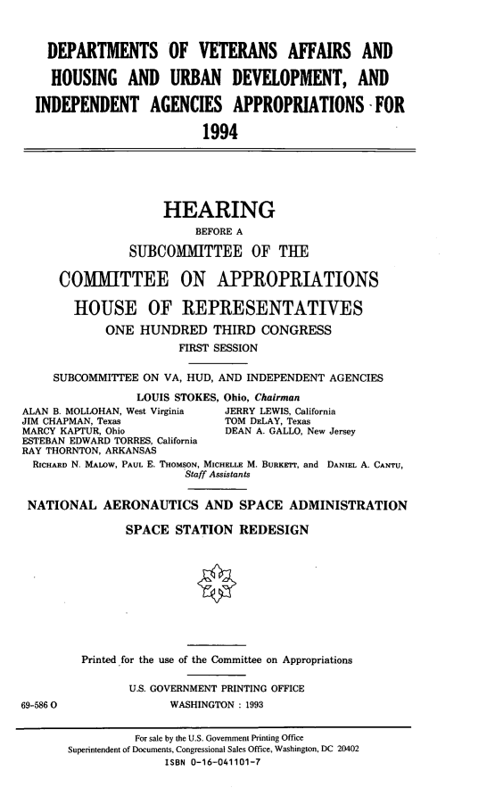handle is hein.cbhear/dvah0001 and id is 1 raw text is: DEPARTMENTS OF VETERANS AFFAIRS AND
HOUSING AND URBAN DEVELOPMENT, AND
INDEPENDENT AGENCIES APPROPRIATIONS -FOR
1994
HEARING
BEFORE A
SUBCOMITTEE OF THE
COMMITTEE ON APPROPRIATIONS
HOUSE OF REPRESENTATIVES
ONE HUNDRED THIRD CONGRESS
FIRST SESSION
SUBCOMMITTEE ON VA, HUD, AND INDEPENDENT AGENCIES
LOUIS STOKES, Ohio, Chairman
ALAN B. MOLLOHAN, West Virginia  JERRY LEWIS, California
JIM CHAPMAN, Texas               TOM DELAY, Texas
MARCY KAPTUR, Ohio               DEAN A. GALLO, New Jersey
ESTEBAN EDWARD TORRES, California
RAY THORNTON, ARKANSAS
RICHARD N. MALOW, PAUL E. THOMSON, MICHELLE M. BURKErr, and DANIEL A. CANTU,
Staff Assistants
NATIONAL AERONAUTICS AND SPACE ADMINISTRATION
SPACE STATION REDESIGN
Printed for the use of the Committee on Appropriations
U.S. GOVERNMENT PRINTING OFFICE
69-5860                 WASHINGTON : 1993
For sale by the U.S. Government Printing Office
Superintendent of Documents, Congressional Sales Office, Washington, DC 20402
ISBN 0-16-041101-7


