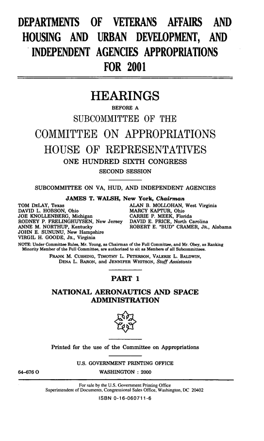handle is hein.cbhear/dvahmi0001 and id is 1 raw text is: DEPARTMENTS          OF VETERANS AFFAIRS AND
HOUSING AND URBAN DEVELOPMENT, AND
INDEPENDENT AGENCIES APPROPRIATIONS
FOR 2001
HEARINGS
BEFORE A
SUBCOMMITTEE OF THE
COMMITTEE ON APPROPRIATIONS
HOUSE OF REPRESENTATIVES
ONE HUNDRED SIXTH CONGRESS
SECOND SESSION
SUBCOMMITTEE ON VA, HUD, AND INDEPENDENT AGENCIES
JAMES T. -WALSH, New York, Chairman
TOM DELAY, Texas                ALAN B. MOLLOHAN, West Virginia
DAVID L. HOBSON, Ohio           MARCY KAPTUR, Ohio
JOE KNOLLENBERG, Michigan       CARRIE P. MEEK, Florida
RODNEY P. FRELINGHUYSEN, New Jersey DAVID E. PRICE, North Carolina
ANNE M. NORTHUP, Kentucky       ROBERT E. BUD CRAMER, JR., Alabama
JOHN E. SUNUNU, New Hampshire
VIRGIL H. GOODE, JR., Virginia
NOTE: Under Committee Rules, Mr. Young, as Chairman of the Full Committee, and Mr. Obey, as Ranking
Minority Member of the Full Committee, are authorized to sit as Members of all Subcommittees.
FRANK M. CUSHING, TIMOTHY L. PETERSON, VALERIE L. BALDWIN,
DENA L. BARON, and JENNIFER WHITSON, Staff Assistants
PART 1
NATIONAL AERONAUTICS AND SPACE
ADMINISTRATION

64-6760

Printed for the use of the Committee on Appropriations
U.S. GOVERNMENT PRINTING OFFICE
WASHINGTON : 2000

For sale by the U.S. Government Printing Office
Superintendent of Documents, Congressional Sales Office, Washington, DC 20402
ISBN 0-16-060711-6


