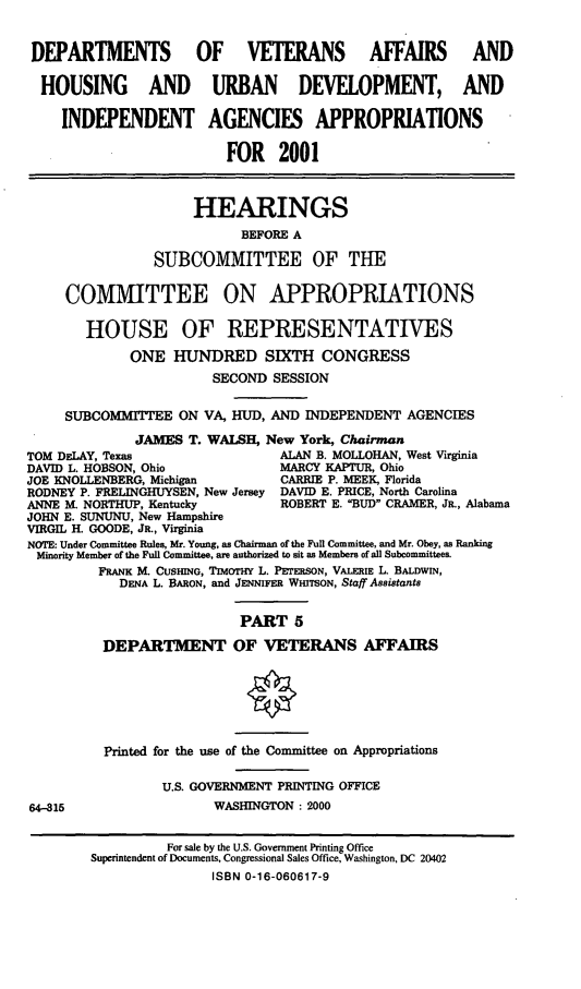 handle is hein.cbhear/dvahmv0001 and id is 1 raw text is: DEPARTMENTS OF VETERANS AFFAIRS AND
HOUSING AND URBAN DEVELOPMENT, AND
INDEPENDENT AGENCIES APPROPRIATIONS
FOR 2001
HEARINGS
BEFORE A
SUBCOMMITTEE OF THE
COMMITTEE ON APPROPRIATIONS
HOUSE OF REPRESENTATIVES
ONE HUNDRED SIXTH CONGRESS
SECOND SESSION
SUBCOMMITEE ON VA, HUD, AND INDEPENDENT AGENCIES
JAMES T. WALSH, New York, Chairman
TOM DELAY, Texas                 ALAN B. MOLLOHAN, West Virginia
DAVID L. HOBSON, Ohio            MARCY KAPTUR, Ohio
JOE KNOLLENBERG, Michigan        CARRIE P. MEEK, Florida
RODNEY P. FRELINGHUYSEN, New Jersey DAVID E. PRICE, North Carolina
ANNE M. NORTHUP, Kentucky        ROBERT E. BUD CRAMER, JR., Alabama
JOHN E. SUNUNU, New Hampshire
VIRGIL H. GOODE, JR., Virginia
NOTE: Under Committee Rules, Mr. Young, as Chairman of the Full Committee, and Mr. Obey, as Ranking
Minority Member of the Full Committee, are authorized to sit as Members of all Subcommittees.
FRANK M. CUSING, TIMOTHY L. PETERSON, VALERIE L. BALDWIN,
DENA L. BARON, and JENNIFER WmTSON, Staff Assistants
PART 5
DEPARTMENT OF VETERANS AFFAIRS
Printed for the use of the Committee on Appropriations
U.S. GOVERNMENT PRINTING OFFICE
64-315                  WASHINGTON : 2000
For sale by the U.S. Government Printing Office
Superintendent of Documents, Congressional Sales Office, Washington, DC 20402
ISBN 0-16-060617-9


