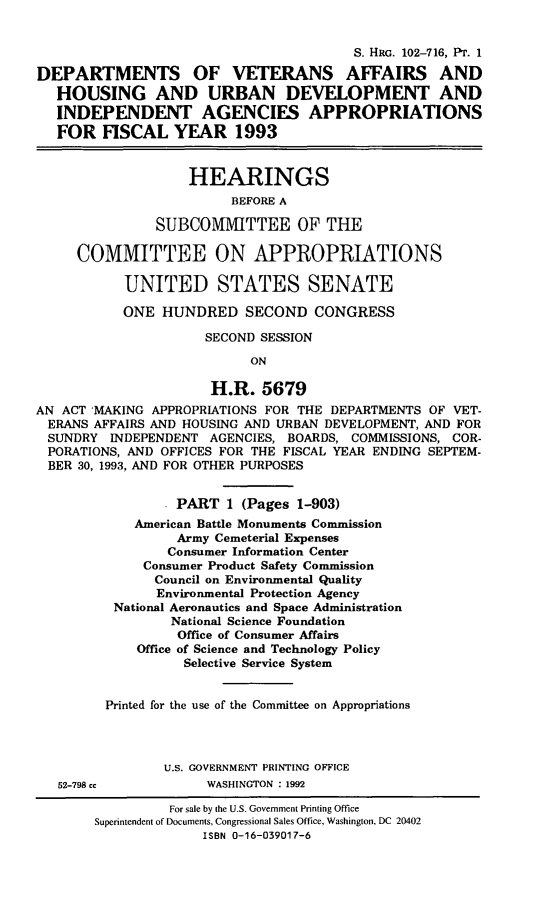 handle is hein.cbhear/dvahux0001 and id is 1 raw text is: S. HRG. 102-716, Pr. 1
DEPARTMENTS OF VETERANS AFFAIRS AND
HOUSING AND URBAN DEVELOPMENT AND
INDEPENDENT AGENCIES APPROPRIATIONS
FOR FISCAL YEAR 1993
HEARINGS
BEFORE A
SUBCOMMITTEE OF THE
COMMITTEE ON APPROPRIATIONS
UNITED STATES SENATE
ONE HUNDRED SECOND CONGRESS
SECOND SESSION
ON
H.R. 5679
AN ACT MAKING APPROPRIATIONS FOR THE DEPARTMENTS OF VET-
ERANS AFFAIRS AND HOUSING AND URBAN DEVELOPMENT, AND FOR
SUNDRY INDEPENDENT AGENCIES, BOARDS, COMMISSIONS, COR-
PORATIONS, AND OFFICES FOR THE FISCAL YEAR ENDING SEPTEM-
BER 30, 1993, AND FOR OTHER PURPOSES
. PART 1 (Pages 1-903)
American Battle Monuments Commission
Army Cemeterial Expenses
Consumer Information Center
Consumer Product Safety Commission
Council on Environmental Quality
Environmental Protection Agency
National Aeronautics and Space Administration
National Science Foundation
Office of Consumer Affairs
Office of Science and Technology Policy
Selective Service System
Printed for the use of the Committee on Appropriations
U.S. GOVERNMENT PRINTING OFFICE
52-798 cc           WASHINGTON :1992
For sale by the U.S. Government Printing Office
Superintendent of Documents, Congressional Sales Office, Washington, DC 20402
ISBN 0-16-039017-6


