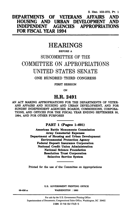 handle is hein.cbhear/dvai0001 and id is 1 raw text is: S. HRo. 103-270, Pr. 1
DEPARTMENTS OF VETERANS AFFAIRS AND
HOUSING AND URBAN DEVELOPMENT AND
INDEPENDENT AGENCIES APPROPRIATIONS
FOR FISCAL YEAR 1994
HEARINGS
BEFORE A
SUBCOMMITTEE OF THE
COMMITTEE ON APPROPRIATIONS
UNITED STATES SENATE
ONE HUNDRED THIRD CONGRESS
FIRST SESSION
ON
H.R. 2491
AN ACT MAKING APPROPRIATIONS FOR THE DEPARTMENTS OF VETER-
ANS AFFAIRS AND HOUSING AND URBAN DEVELOPMENT, AND FOR
SUNDRY INDEPENDENT AGENCIES, BOARDS, COMMISSIONS, CORPORA-
TIONS, AND OFFICES FOR THE FISCAL YEAR ENDING SEPTEMBER 30,
1994, AND FOR OTHER PURPOSES
PART 1 (Pages 1-601)
American Battle Monuments Commission
Army Cemeterial Expenses
Department of Housing and Urban Development
Environmental Protection Agency
Federal Deposit Insurance Corporation
National Credit Union Administration
National Science Foundation
Resolution Trust Corporation
Selective Service System
Printed for the use of the Committee on Appropriations
U.S. GOVERNMENT PRINTING OFFICE
68-626 cc           WASHINGTON : 1993
For sale by the U.S. Government Printing Office
Superintendent of Documents, Congressional Sales Office, Washington, DC 20402
ISBN 0-16-041763-5


