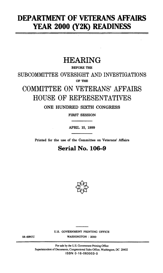 handle is hein.cbhear/dvaytk0001 and id is 1 raw text is: DEPARTMENT OF VETERANS AFFAIRS
YEAR 2000 (Y2K) READINESS

HEARING
BEFORE THE
SUBCOMMITTEE OVERSIGHT AND INVESTIGATIONS
OF THE
COMMITTEE ON VETERANS' AFFAIRS
HOUSE OF REPRESENTATIVES
ONE HUNDRED SIXTH CONGRESS
FIRST SESSION
APRIL 15, 1999
Printed for the use of the Committee on Veterans' Affairs
Serial No. 106-9

58-499CC

U.S. GOVERNMENT PRINTING OFFICE
WASHINGTON : 2000

For sale by the U.S. Government Printing Office
Superintendent of Documents, Congressional Sales Office, Washington, DC 20402
ISBN 0-16-060003-0


