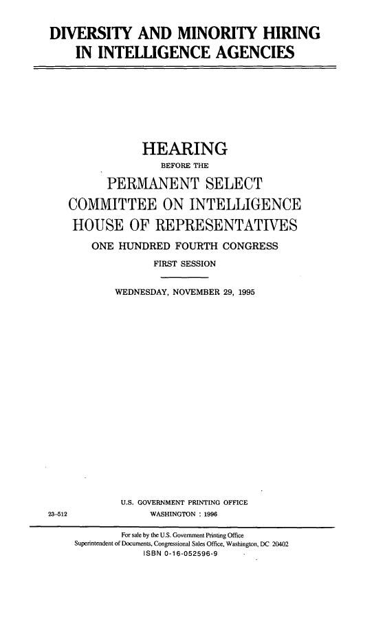 handle is hein.cbhear/dvmnhr0001 and id is 1 raw text is: 


DIVERSITY AND MINORITY HIRING

    IN INTELLIGENCE AGENCIES


            HEARING
               BEFORE THE

      PERMANENT SELECT

COMMITTEE ON INTELLIGENCE

HOUSE OF REPRESENTATIVES

    ONE HUNDRED FOURTH CONGRESS

              FIRST SESSION


        WEDNESDAY, NOVEMBER 29, 1995


U.S. GOVERNMENT PRINTING OFFICE
     WASHINGTON : 1996


23-512


        For sale by the U.S. Government Printing Office
Superintendent of Documents, Congressional Sales Office, Washington, DC 20402
            ISBN 0-16-052596-9


