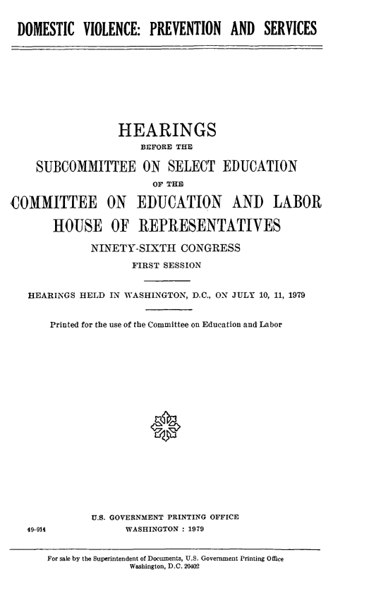 handle is hein.cbhear/dvpas0001 and id is 1 raw text is: DOMESTIC VIOLENCE: PREVENTION AND SERVICES

HEARINGS
BEFORE THE
SUBCOMMITTEE ON SELECT EDUCATION
OF THE
COMMITTEE ON EDUCATION AND LABOR
HOUSE OF REPRESENTATIVES
NINETY-SIXTH CONGRESS
FIRST SESSION
HEARINGS HELD IN WASHINGTON, D.C., ON JULY 10, 11, 1979
Printed for the use of the Committee on Education and Labor
*

U.S. GOVERNMENT PRINTING OFFICE
WASHINGTON : 1979

49-914

For sale by the Superintendent of Documents, U.S. Government Printing Office
Washington, D.C. 2402


