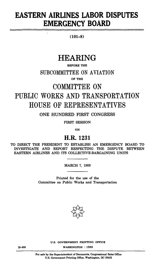 handle is hein.cbhear/ealabem0001 and id is 1 raw text is: EASTERN AIRLINES LABOR DISPUTES
EMERGENCY BOARD
(101-8)
HEARING
BEFORE THE
SUBCOMMITTEE ON AVIATION
OF THE
COMMITTEE ON
PUBLIC WORKS AND TRANSPORTATION
HOUSE OF REPRESENTATIVES
ONE HUNDRED FIRST CONGRESS
FIRST SESSION
ON
H.R. 1231
TO DIRECT THE PRESIDENT TO ESTABLISH AN EMERGENCY BOARD TO
INVESTIGATE AND REPORT RESPECTING THE DISPUTE BETWEEN
EASTERN AIRLINES AND ITS COLLECTIVE-BARGAINING UNITS

20-800

MARCH 7, 1989
Printed for the use of the
Committee on Public Works and Transportation
U.S. GOVERNMENT PRINTING OFFICE
WASHINGTON : 1989

For sale by the Superintendent of Documents, Congressional Sales Office
U.S. Government Printing Office, Washington, DC 20402


