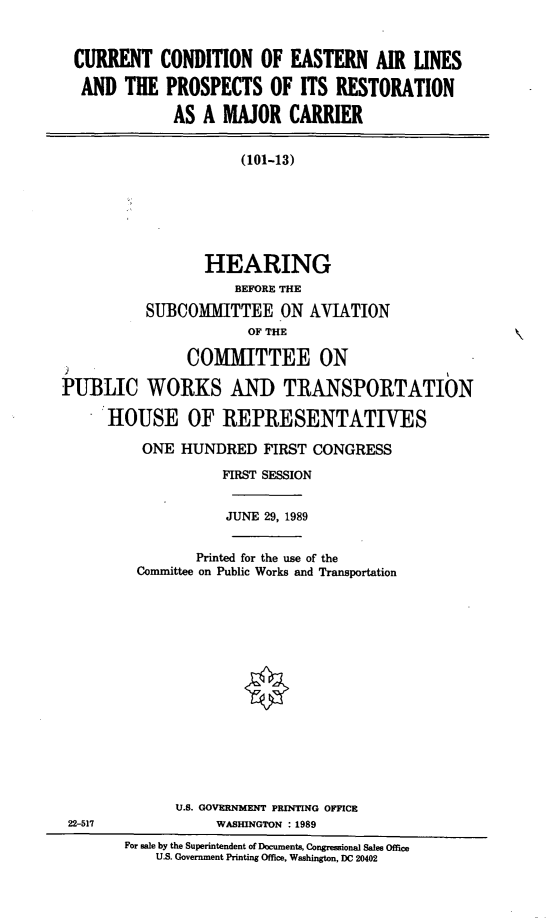 handle is hein.cbhear/ealmaj0001 and id is 1 raw text is: CURRENT CONDITION OF EASTERN AIR LINES
AND THE PROSPECTS OF ITS RESTORATION
AS A MAJOR CARRIER
(101-13)
HEARING
BEFORE THE
SUBCOMMITTEE ON AVIATION
OF THE
COMITTEE ON
PUBLIC WORKS ANID TRANSPORTATION
HOUSE OF REPRESENTATIVES

ONE HUNDRED FIRST CONGRESS
FIRST SESSION
JUNE 29, 1989
Printed for the use of the
Committee on Public Works and Transportation
U.S. GOVERNMENT PRINTING OFFICE
WASHINGTON : 1989

For sale by the Superintendent of Documents, Congressional Sales Office
U.S. Government Printing Office, Washington, DC 20402

22-517


