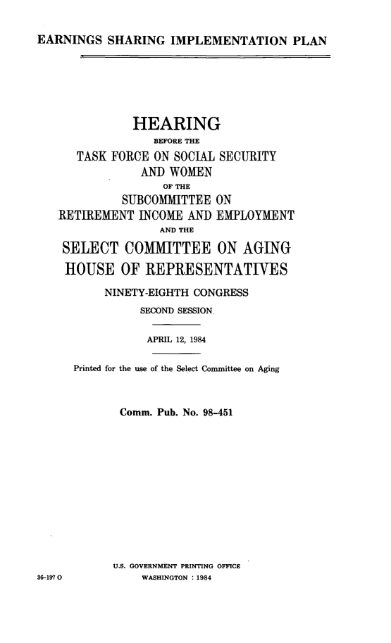 handle is hein.cbhear/earshimpl0001 and id is 1 raw text is: 

EARNINGS SHARING IMPLEMENTATION PLAN


              HEARING
                  BEFORE THE
      TASK FORCE ON SOCIAL SECURITY
                AND WOMEN
                   OF THE
             SUBCOMMITTEE ON
   RETIREMENT INCOME AND EMPLOYMENT
                  AND THE

    SELECT COMMITTEE ON AGING

    HOUSE OF REPRESENTATIVES

          NINETY-EIGHTH CONGRESS
                SECOND SESSION.

                APRIL 12, 1984

     Printed for the use of the Select Committee on Aging



            Comm. Pub. No. 98-451













            U.S. GOVERNMENT PRINTING OFFICE
36-1970         WASHINGTON : 1984


