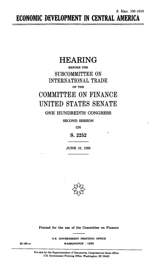 handle is hein.cbhear/ecodevca0001 and id is 1 raw text is: S. HRG. 100-1015
ECONOMIC DEVELOPMENT IN CENTRAL AMERICA

HEARING
BEFORE THE
SUBCOMMITTEE ON
INTERNATIONAL TRADE
OF THE
COMMITTEE ON FINANCE
UNITED STATES SENATE
ONE HUNDREDTH CONGRESS
SECOND SESSION
ON
S. 2252

JUNE 10, 1988

92-196 ±

Printed for the use of the Committee on Finance
U.S. GOVERNMENT PRINTING OFFICE
WASHINGTON : 1989

For sale by the Superintendent of Documents, Congressional Sales Office
U.S. Government Printing Office, Washington, DC 20402


