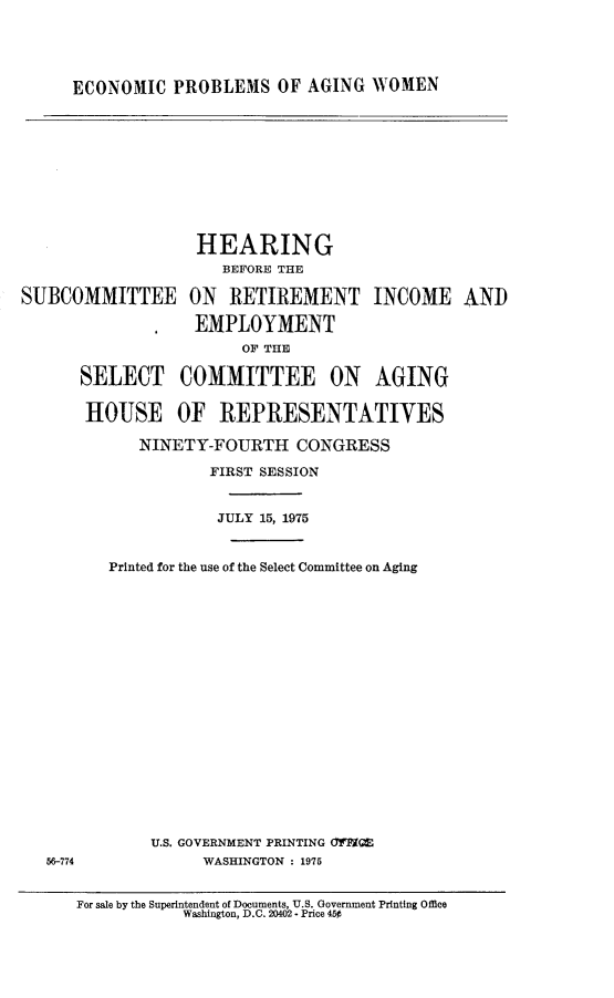 handle is hein.cbhear/ecopagwm0001 and id is 1 raw text is: 




ECONOMIC PROBLEMS OF AGING WOMEN


             HEARING
               BEFORE THE

)MMITTEE ON RETIREMENT INCOME

            EMPLOYMENT
                 OF THE

SELECT COMMITTEE ON            AGING

HOUSE OF REPRESENTATIVES

       NINETY-FOURTH CONGRESS

              FIRST SESSION


              JULY 15, 1975


   Printed for the use of the Select Committee on Aging



















        U.S. GOVERNMENT PRINTING (fIM1M
             WASHINGTON : 1975


For sale by the Superintendent of Documents, U.S. Government Printing Office
           Washington, D.C. 20402 - Price 450


AND


SUBC(


56-774


