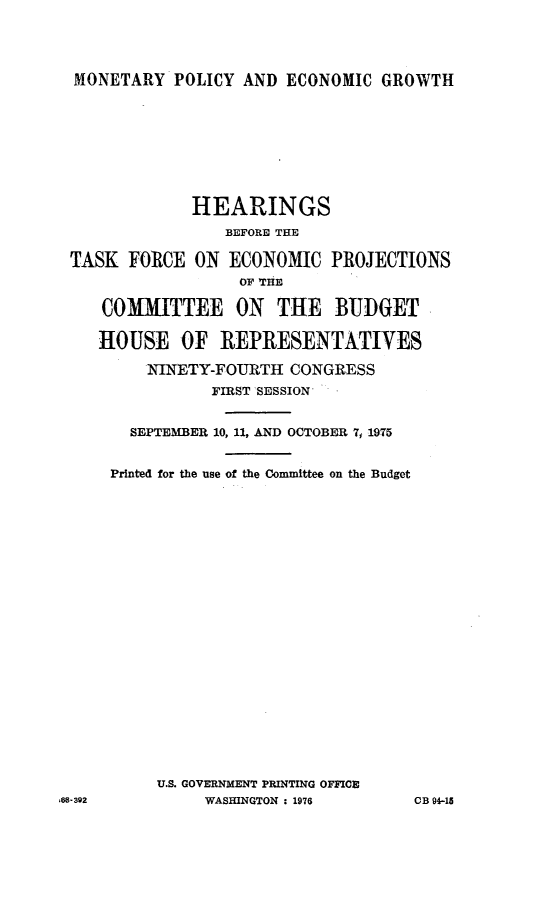 handle is hein.cbhear/ecpcb0001 and id is 1 raw text is: 




MONETARY POLICY AND ECONOMIC GROWTH


             HEARINGS
                 BEFORE THE

TASK FORCE ON ECONOMIC PROJECTIONS
                  OF HE

    COMMITTEE ON THE BUDGET

    HOUSE OF REPRESENTATIVES

        NINETY-FOURTH CONGRESS
               FIRST 'SESSION*


       SEPTEMBER 10, 11, AND OCTOBER 7, 1975


     Printed for the use of the Committee on the Budget























         U.S. GOVERNMENT PRINTING OFFICE
-392          WASHINGTON : 1976     CB 94-15


,64


