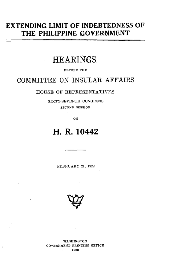 handle is hein.cbhear/edlmid0001 and id is 1 raw text is: 





EXTENDING LIMIT OF INDEBTEDNESS OF

     THE  PHILIPPINE  GOVEIRIlMENT






              HEARINGS

                 BEFORE THE


   COMMITTEE ON INSULAR AFFAIRS


         HOUSE OF REPRESENTATIVES

             SIXTY-SEVENTH CONGRESS
                SECOND SESSION


                    ON



              H.  R. 10442


   FEBRUARY 21, 1922



















     WASHINGTON
GOVERNMENT PRINTING OFFICE
        1922


