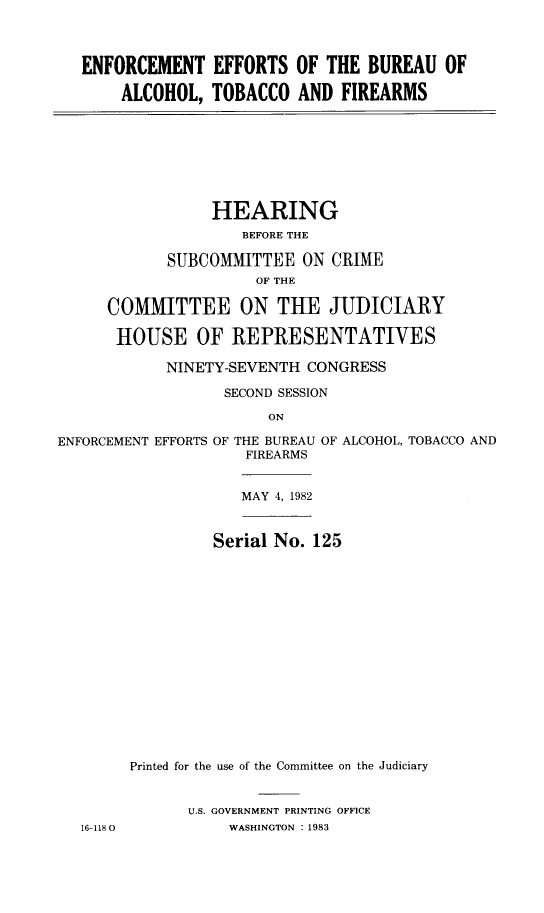 handle is hein.cbhear/eeatf0001 and id is 1 raw text is: 



ENFORCEMENT EFFORTS OF THE BUREAU OF

    ALCOHOL, TOBACCO AND FIREARMS


           HEARING
               BEFORE THE

       SUBCOMMITTEE ON CRIME
                OF THE

COMMITTEE ON THE JUDICIARY

HOUSE OF REPRESENTATIVES

      NINETY-SEVENTH CONGRESS

             SECOND SESSION
                  ON


ENT EFFORTS OF THE BUREAU OF ALCOHOL, TOBACCO AND
             FIREARMS


             MAY 4, 1982


          Serial No. 125
















 Printed for the use of the Committee on the Judiciary


       U.S. GOVERNMENT PRINTING OFFICE
           WASHINGTON : 1983


ENFORCEMt


16-1180


