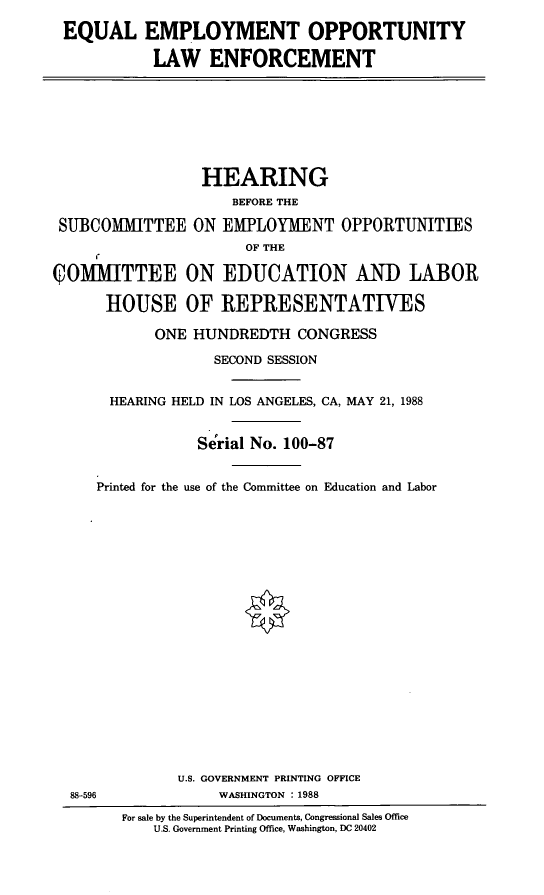 handle is hein.cbhear/eeol0001 and id is 1 raw text is: EQUAL EMPLOYMENT OPPORTUNITY
LAW ENFORCEMENT

SUBCOMMITTEE

HEARING
BEFORE THE
ON EMPLOYMENT OPPORTUNITIES
OF THE

QOMMITTEE ON EDUCATION AND LABOR
HOUSE OF REPRESENTATIVES
ONE HUNDREDTH CONGRESS
SECOND SESSION
HEARING HELD IN LOS ANGELES, CA, MAY 21, 1988
Se'rial No. 100-87
Printed for the use of the Committee on Education and Labor
U.S. GOVERNMENT PRINTING OFFICE
88-596                 WASHINGTON : 1988
For sale by the Superintendent of Documents, Congressional Sales Office
U.S. Government Printing Office, Washington, DC 20402


