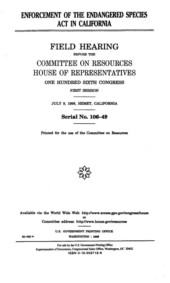 handle is hein.cbhear/efesac0001 and id is 1 raw text is: ENFORCEMENT OF THE ENDANGERED SPECIES
ACT IN CALIFORNIA
FIELD HEARING
BEFORE THE
COMMITTEE ON RESOURCES
HOUSE OF REPRESENTATIVES
ONE HUNDRED SIXTH CONGRESS
FIRST SESSION
JULY 9, 1999, HEMET, CALIFORNIA
Serial No. 106-49
Printed for the use of the Committee on Resources
Available via the World Wide Web: http'//www.access.gpo.gov/congress/house
or
Committee address: http//www.house.gov/resources
U.S. GOVERNMENT PRINTING OFFICE
60-43w               WASHINGTON : 1999
For sale by the U.S. Govemnt Pnting Office
Superintendent of Documents, Congressional Sales Office, Washington, DC 20402
ISBN 0-16-059718-8


