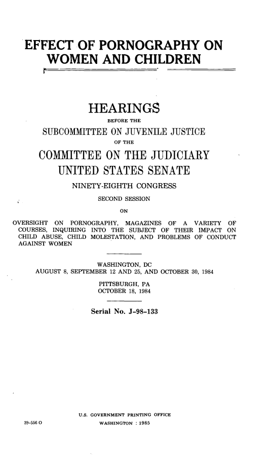 handle is hein.cbhear/efprnwoch0001 and id is 1 raw text is: 





   EFFECT OF PORNOGRAPHY ON

       WOMEN AND CHILDREN






                HEARINGS
                    BEFORE THE

      SUBCOMMITTEE ON JUVENILE JUSTICE
                      OF THE

      COMMITTEE ON THE JUDICIARY

          UNITED STATES SENATE

             NINETY-EIGHTH CONGRESS

                  SECOND SESSION

                       ON

OVERSIGHT ON PORNOGRAPHY, MAGAZINES OF A VARIETY OF
COURSES, INQUIRING INTO THE SUBJECT OF THEIR IMPACT ON
CHILD ABUSE, CHILD MOLESTATION, AND PROBLEMS OF CONDUCT
AGAINST WOMEN


                  WASHINGTON, DC
     AUGUST 8, SEPTEMBER 12 AND 25, AND OCTOBER 30, 1984

                  PITTSBURGH, PA
                  OCTOBER 18, 1984


                  Serial No. J-98-133















              U.S. GOVERNMENT PRINTING OFFICE
  39-5560         WASHINGTON :1985



