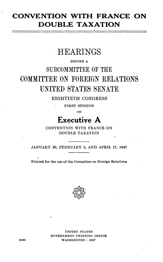 handle is hein.cbhear/efssc0001 and id is 1 raw text is: 


CONVENTION WITH FRANCE ON

        DOUBLE TAXATION






               HEARINGS

                   BEFORE A

           SUBCOMMITTEE OF THE

  COMMITTEE ON FOREIGN RELATIONS

         UNITED STATES SENATE

             EIGHTIETH CONGRESS

                 FIRST SESSION
                     ON

               Executive A
           CONVENTION WITH FRANCE ON
               DOUBLE TAXATION


      JANUARY 30, FEBRUARY 6, AND APRIL 17, 1947


      Printed for the use of the Committee on Foreign Relations

















                 UNITED STATES
            GOVERNMENT PRINTING OFFICE
  ,1235         WASHINGTON : 1947


