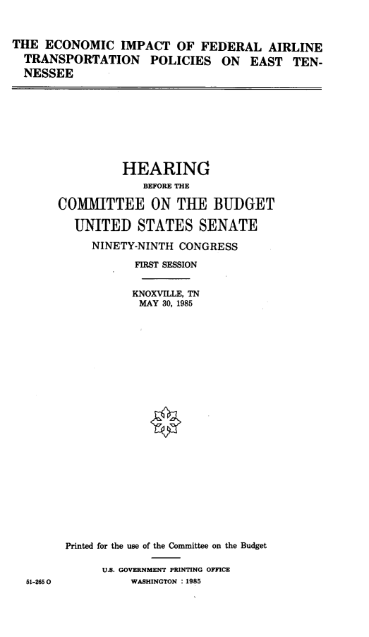 handle is hein.cbhear/eifat0001 and id is 1 raw text is: 



THE ECONOMIC IMPACT OF FEDERAL AIRLINE
  TRANSPORTATION POLICIES ON EAST TEN-
  NESSEE


          HEARING
             BEFORE THE

COMMITTEE ON THE BUDGET

  UNITED STATES SENATE

     NINETY-NINTH CONGRESS

            FIRST SESSION


            KNOXVILLE, TN
            MAY 30, 1985
























 Printed for the use of the Committee on the Budget

       U.S. GOVERNMENT PRINTING OFFICE
           WASHINGTON :1985


51-2650


