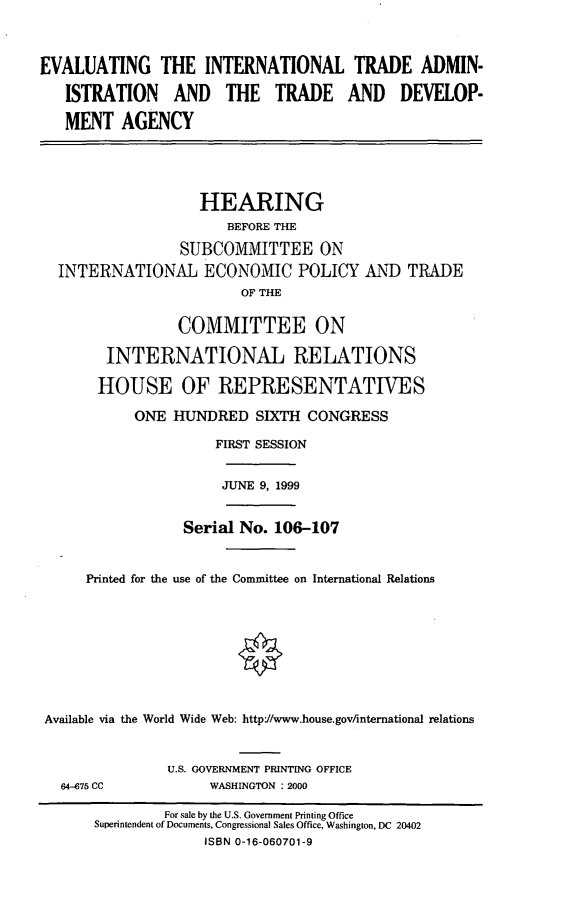 handle is hein.cbhear/eitatda0001 and id is 1 raw text is: EVALUATING THE INTERNATIONAL TRADE ADMIN-
ISTRATION AND THE TRADE AND DEVELOP-
MENT AGENCY
HEARING
BEFORE THE
SUBCOMMITTEE ON
INTERNATIONAL ECONOMIC POLICY AND TRADE
OF THE
COMMITTEE ON
INTERNATIONAL RELATIONS
HOUSE OF REPRESENTATIVES
ONE HUNDRED SIXTH CONGRESS
FIRST SESSION

JUNE 9, 1999

Serial No. 106-107
Printed for the use of the Committee on International Relations
Available via the World Wide Web: httpJ/www.house.gov/international relations

U.S. GOVERNMENT PRINTING OFFICE
WASHINGTON : 2000

64-675 CC

For sale by the U.S. Government Printing Office
Superintendent of Documents, Congressional Sales Office, Washington, DC 20402
ISBN 0-16-060701-9


