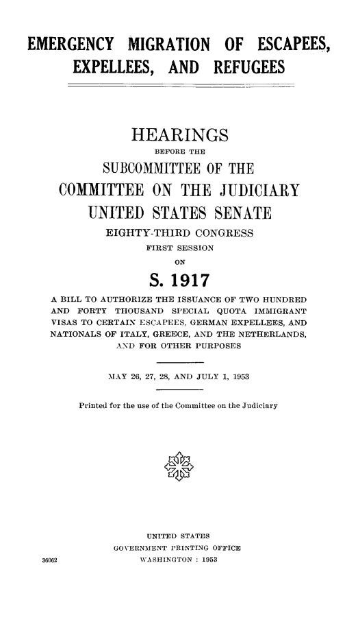 handle is hein.cbhear/emigesc0001 and id is 1 raw text is: EMERGENCY        MIGRATION        OF   ESCAPEES,
EXPELLEES, AND REFUGEES
HEARINGS
BEFORE THE
SUBCOMMITTEE OF THE
COMMITTEE ON THE JUDICIARY
UNITED STATES SENATE
EIGHTY-THIRD CONGRESS
FIRST SESSION
ON
S. 1917
A BILL TO AUTHORIZE THE ISSUANCE OF TWO HUNDRED
AND FORTY THOUSAND SPECIAL QUOTA IMMIGRANT
VISAS TO CERTAIN ESCAPEES, GERMAN EXPELLEES, AND
NATIONALS OF ITALY, GREECE, AND THE NETHERLANDS,
AND FOR OTHER PURPOSES
MAY 26, 27, 28, AND JULY 1, 1953
Printed for the use of the Committee on the Judiciary
0
UNITED STATES
GOVERNMENT PRINTING OFFICE
36062            WASHINGTON : 1953


