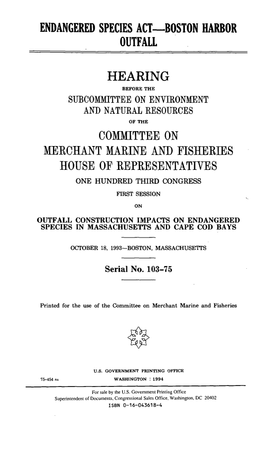 handle is hein.cbhear/endsabh0001 and id is 1 raw text is: ENDANGERED SPECIES ACT-BOSTON HARBOR
OUTFALL
HEARING
BEFORE THE
SUBCOMMITTEE ON ENVIRONMENT
AND NATURAL RESOURCES
OF THE
COMMITTEE ON
MERCHANT MARINE AND FISHERIES
HOUSE OF REPRESENTATIVES
ONE HUNDRED THIRD CONGRESS
FIRST SESSION
ON
OUTFALL CONSTRUCTION IMPACTS ON ENDANGERED
SPECIES IN MASSACHUSETTS AND CAPE COD BAYS
OCTOBER 18, 1993-BOSTON, MASSACHUSETTS
Serial No. 103-75
Printed for the use of the Committee on Merchant Marine and Fisheries
U.S. GOVERNMENT PRINTING OFFICE
75-454--          WASHINGTON : 1994
For sale by the U.S. Government Printing Office
Superintendent of Documents, Congressional Sales Office, Washington, DC 20402
ISBN 0-16-043618-4


