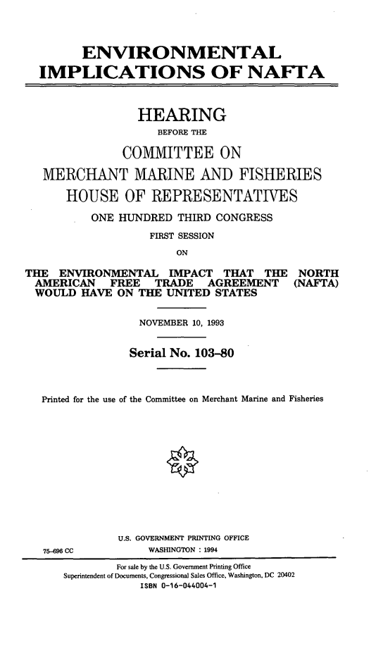 handle is hein.cbhear/envimpl0001 and id is 1 raw text is: ENVIRONMENTAL
IMPLICATIONS OF NAFTA
HEARING
BEFORE THE
COMMITTEE ON
MERCHANT MARINE AND FISHERIES
HOUSE OF REPRESENTATIVES
ONE HUNDRED THIRD CONGRESS
FIRST SESSION
ON
THE ENVIRONMENTAL IMPACT THAT THE NORTH
AMERICAN   FREE   TRADE   AGREEMENT   (NAFTA)
WOULD HAVE ON THE UNITED STATES
NOVEMBER 10, 1993
Serial No. 103-80
Printed for the use of the Committee on Merchant Marine and Fisheries
U.S. GOVERNMENT PRINTING OFFICE
75-696 CC       WASHINGTON : 1994
For sale by the U.S. Government Printing Office
Superintendent of Documents, Congressional Sales Office, Washington, DC 20402
ISBN 0-16-044004-1



