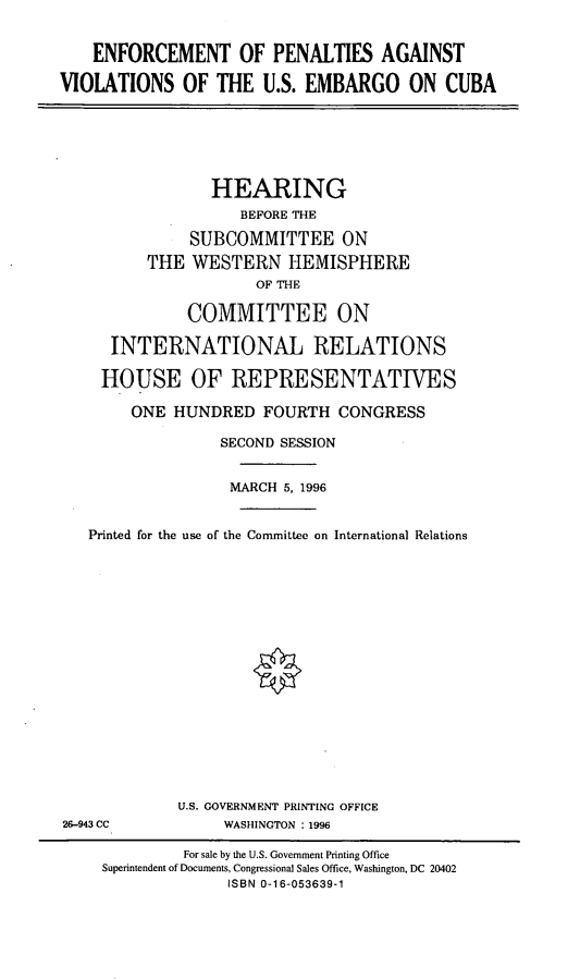 handle is hein.cbhear/epavc0001 and id is 1 raw text is: ENFORCEMENT OF PENALTIES AGAINST
VIOLATIONS OF THE U.S. EMBARGO ON CUBA

HEARING
BEFORE THE
SUBCOMMITTEE ON
THE WESTERN HEMISPHERE
OF THE
COMMITTEE ON
INTERNATIONAL RELATIONS
HOUSE OF REPRESENTATIVES
ONE HUNDRED FOURTH CONGRESS
SECOND SESSION
MARCH 5, 1996
Printed for the use of the Committee on International Relations

U.S. GOVERNMENT PRINTING OFFICE
WASHINGTON : 1996

26-943 CC

For sale by the U.S. Government Printing Office
Superintendent of Documents, Congressional Sales Office, Washington, DC 20402
ISBN 0-16-053639-1


