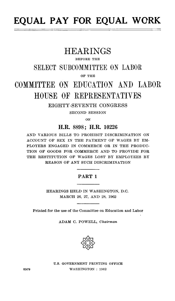 handle is hein.cbhear/epewhe0001 and id is 1 raw text is: 


EQUAL PAY FOR EQUAL WORK


                HEARINGS
                    BEFORE THE
      SELECT SUBCOMMITTEE ON LABOR
                     OF THE

COMMITTEE ON EDUCATION AND LABOR

      HOUSE OF REPRESENTATIVES
           EIGHTY-SEVENTH CONGRESS
                  SECOND SESSION
                       ON
              H.R. 8898; H.R. 10226
    AND VARIOUS BILLS TO PROHIBIT DISCRIMINATION ON
    ACCOUNT OF SEX IN THE PAYMENT OF WAGES BY EM-
    PLOYERS ENGAGED IN COMMERCE OR IN THE PRODUC-
    TION OF GOODS FOR COMMERCE AND TO PROVIDE FOR
    THE RESTITUTION OF WAGES LOST BY EMPLOYEES BY
          REASON OF ANY SUCH DISCRIMINATION

                     PART 1

          HEARINGS HELD IN WASHINGTON, D.C.
               MARCH 26, 27, AND 28, 1962

      Printed for the use of the Committee on Education and Labor

              ADAM C. POWELL, Chairman


                     0



             U.S. GOVERNMENT PRINTING OFFICE
   82479          WASHINGTON : 1962


