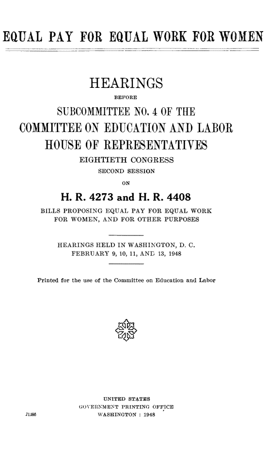 handle is hein.cbhear/epeww0001 and id is 1 raw text is: EQUAL PAY FOR EQUAL WORK FOR WOMEN
HEARINGS
BEFORE
SUBCOMMITTEE NO. 4 OF THE
COMMITTEE ON EDUCATION AND LABOR
HOUSE OF REPRESENTATIYES
EIGHTIETH CONGRESS
SECOND SESSION
ON
H. R. 4273 and H. R. 4408
BILLS PROPOSING EQUAL PAY FOR EQUAL WORK
FOR WOMEN, AND FOR OTHER PURPOSES
HEARINGS HELD IN WASHINGTON, D. C.
FEBRUARY 9, 10, 11, AND 13, 1948
Printed for the use of the Committee on Education and Labor
0
UNITED STATES
GOVERNMENT PRINTING OFFICE
.71386         WASHINGTON : 1948


