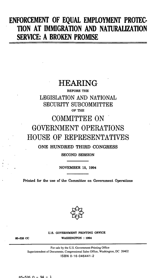 handle is hein.cbhear/eqeptc0001 and id is 1 raw text is: ENFORCEMENT OF EQUAL EMPLOYMENT PROTEC-
TION AT IMMIGRATION AND NATURALIZATION
SERVICE: A BROKEN PROMISE

HEARING
BEFORE THE
LEGISLATION AND NATIONAL
SECURITY SUBCOMMITTEE
OF THE
COMMITTEE ON
GOVERNMENT OPERATIONS
HOUSE OF REPRESENTATIVES
ONE HUNDRED THIRD CONGRESS
SECOND SESSION
NOVEMBER 15, 1994
Printed for the use of the Committee on Government Operations

815-26 CC

U.S. GOVERNMENT PRINTING OFFICE
WASHINGTON : 1994

Ac-9  - 94 - I

For sale by the U.S. Government Printing Office
Superintendent of Documents, Congressional Sales Office, Washington, DC 20402
ISBN 0-16-046441-2



