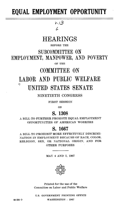 handle is hein.cbhear/eqlemoty0001 and id is 1 raw text is: 


EQUAL EMPLOYMENT OPPORTUNITY


                   v13




              HEARINGS
                 BEFORE THE

            SUBCOMMITTEE ON

EMPLOYMENT, MANPOWER, AND


POVERTY


               OF THE

         COMMITTEE ON


LABOR AND PUBLIC WELFARE


UNITED STATES SENATE


        NINETIETH CONGRESS

             FIRST SESSION
                 ON

              S. 1308
A BILL TO FURTHER PROMOTE EQUAL EMPLOYMENT
   OPPORTUNITIES OF AMERICAN WORKERS

              S. 1667
A BILL TO PROHIBIT MORE EFFECTIVELY DISCRIMI-
NATION IN EMPLOYMENT BECAUSE OF RACE, COLOR,
RELIGION, SEX, OR NATIONAL ORIGIN, AND FOR
            OTHER PURPOSES


            MAY 4 AND 5, 1967





               0


           Printed for the use of the
      Committee on Labor and Public Welfare


80-226 0


U.S. GOVERNMENT PRINTING OFFICE
     WASHINGTON : 1967


'I


