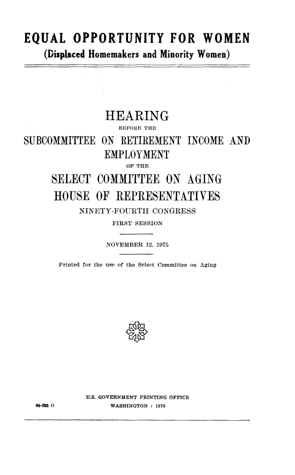 handle is hein.cbhear/eqopwom0001 and id is 1 raw text is: 

EQUAL OPPORTUNITY FOR WOMEN
    (Displaced Homemakers and Minority Women)


          HEARING
             BEFORE THE
)MMITTEE ON RETIREMENT INCOME
          EMPLOYMENT
              OF THE
SELECT COMMITTEE ON AGING
HOUSE OF REPRESENTATIVES
     NINETY-FOURTH CONGRESS
            FIRST SESSION


         NOVEMBER 12, 1975
Printed for the use of the Select Committee on Aging




             0




     U.S. GOVERNMENT PRINTING OFFICE
          WASHINGTON : 1976


AND


SUBC


64- 0


