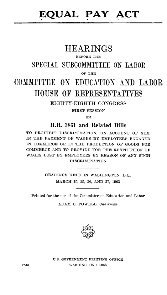 handle is hein.cbhear/eqpahe0001 and id is 1 raw text is: 
        EQUAL PAY ACT




                HEARINGS
                    BEFORE THE
      SPECIAL SUBCOMMITTEE ON LABOR
                      OF THE
COMMITTEE ON EDUCATION AND LABOR

       HOUSE OF REPRESENTATIVES
            EIGHTY-EIGHTH CONGRESS
                   FIRST SESSION
                       ON
            H.R. 3861 and Related Bills
    TO PROHIBIT DISCRIMINATION, ON ACCOUNT OF SEX,
    IN THE PAYMENT OF WAGES BY EMPLOYERS ENGAGED
    IN COMMERCE OR IN THE PRODUCTION OF GOODS FOR
    COMMERCE AND TO PROVIDE FOR THE RESTITUTION OF
    WAGES LOST BY EMPLOYEES BY REASON OF ANY SUCH
                  DISCRIMINATION

          HEARINGS HELD IN WASHINGTON, D.C.,
              MARCH 15, 25, 26, AND 27, 1963

      Printed for the use of the Committee on Education and Labor
              ADAM C. POWELL, Chairman



                      0




             U.S. GOVERNMENT PRINTING OFFICE
  97269           WASHINGTON : 1963


