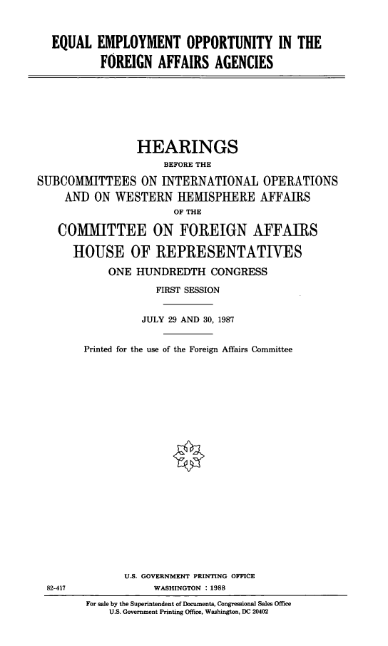 handle is hein.cbhear/equempl0001 and id is 1 raw text is: EQUAL EMPLOYMENT OPPORTUNITY IN THE
FOREIGN AFFAIRS AGENCIES

HEARINGS
BEFORE THE
SUBCOMMITTEES ON INTERNATIONAL OPERATIONS
AND ON WESTERN IIEISPHERE AFFAIRS
OF THE
COMMITTEE ON FOREIGN AFFAIRS
HOUSE OF REPRESENTATIVES
ONE HUNDREDTH CONGRESS
FIRST SESSION
JULY 29 AND 30, 1987
Printed for the use of the Foreign Affairs Committee

82-417

U.S. GOVERNMENT PRINTING OFFICE
WASHINGTON : 1988
For sale by the Superintendent of Documents, Congressional Sales Office
U.S. Government Printing Office, Washington, DC 20402


