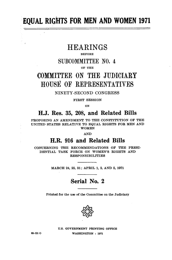 handle is hein.cbhear/equrimnwo0001 and id is 1 raw text is: 




EQUAL RIG~hTS FOR MEN AND WOMEN 1971






                 HEARINGS
                      BEFORE

             SUBCOMMITTEE iNO. 4
                      OF THE

     COMMITTEE ON THE JUDICIARY

       HOUSE OF REPRESENTATIVES

            NINETY-SECOND CONGRESS

                   FIRST SESSION
                       ON

      H.J. Res. 35, 208, and Related Bills

   PROPOSING AN AMENDMENT TO THE CONSTITUTION OF THE
   UNITED STATES RELATIVE TO EQUAL RIGHTS FOR MEN AND
                      WOMEN
                      AND

          H.I& 916 and Related Bills

    CONCERNING THE RECOMMENDATIONS OF THE PRESI-
      DENTIAL TASK FORCE ON WOMEN'S RIGHTS AND
                  RESPONSIBILITIES


           MARCH 24, 25, 31; APRIL 1, 2, AND 5, 1971



                  Serial No. 2


         Printed for the use of the Committee on the Judiciary








             U.S. GOVERNMENT PRINTING OFFICE
   60-1210        WASHINGTON : 1971


