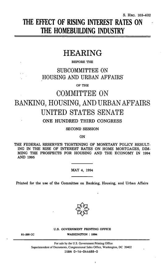 handle is hein.cbhear/erihbi0001 and id is 1 raw text is: S. HRG. 103-632
THE EFFECT OF RISING INTEREST RATES ON
THE HOMEBUILDING INDUSTRY
HEARING
BEFORE THE
SUBCOMMITTEE ON
HOUSING AND URBAN AFFAIRS'
OF THE
COMMITTEE ON
BANKING, HOUSING, AND URBAN AFFAIRS
UNITED STATES SENATE
ONE HUNDRED THIRD CONGRESS
SECOND SESSION
ON
THE FEDERAL RESERVE'S TIGHTENING OF MONETARY POLICY RESULT-
ING IN THE RISE OF INTEREST RATES ON HOME MORTGAGES, DIM-
MING THE PROSPECTS FOR HOUSING AND THE ECONOMY IN 1994
AND 1995
MAY 4, 1994
Printed for the use of the Committee on Banking, Housing, and Urban Affairs
U.S. GOVERNMENT PRINTING OFFICE
81-399 CC           WASHINGTON : 1994
For sale by the U.S. Government Printing Office
Superintendent of Documents, Congressional Sales Office, Washington, DC 20402
ISBN 0-16-044688-0


