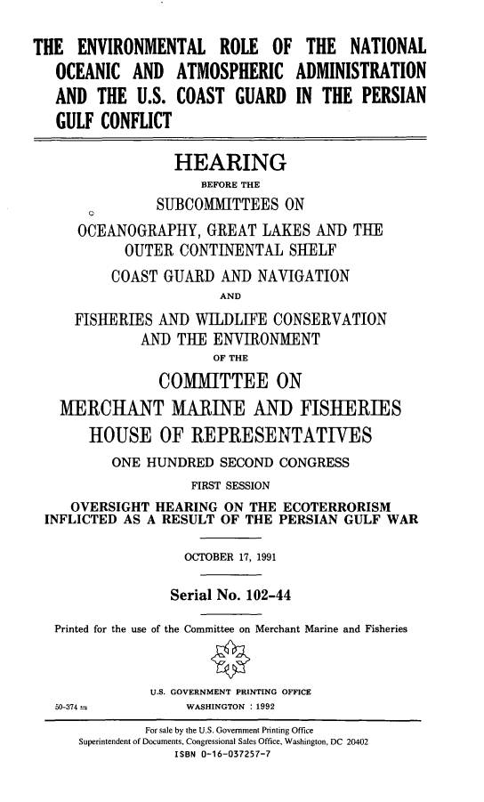 handle is hein.cbhear/ernoaapgc0001 and id is 1 raw text is: THE ENVIRONMENTAL ROLE OF THE NATIONAL
OCEANIC AND ATMOSPHERIC ADMINISTRATION
AND THE U.S. COAST GUARD IN THE PERSIAN
GULF CONFLICT
HEARING
BEFORE THE
SUBCOMMITTEES ON
OCEANOGRAPHY, GREAT LAKES AND THE
OUTER CONTINENTAL SHELF
COAST GUARD AND NAVIGATION
AND
FISHERIES AND WILDLIFE CONSERVATION
AND THE ENVIRONMENT
OF THE
COMMITTEE ON
MERCHANT MARINE ANID FISHERIES
HOUSE OF REPRESENTATIVES
ONE HUNDRED SECOND CONGRESS
FIRST SESSION
OVERSIGHT HEARING ON THE ECOTERRORISM
INFLICTED AS A RESULT OF THE PERSIAN GULF WAR
OCTOBER 17, 1991
Serial No. 102-44
Printed for the use of the Committee on Merchant Marine and Fisheries
U.S. GOVERNMENT PRINTING OFFICE
50-374 -       WASHINGTON : 1992
For sale by the U.S. Government Printing Office
Superintendent of Documents, Congressional Sales Office, Washington, DC 20402
ISBN 0-16-037257-7


