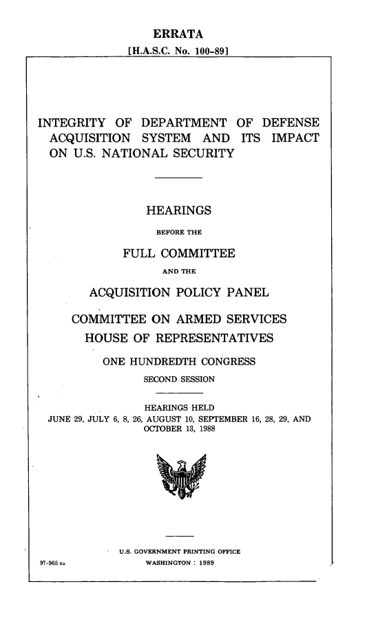handle is hein.cbhear/errintd0001 and id is 1 raw text is: ERRATA
[H.A.S.C. No. 100-89]

INTEGRITY OF DEPARTMENT
ACQUISITION SYSTEM AND
ON U.S. NATIONAL SECURITY

OF DEFENSE
ITS IMPACT

HEARINGS
BEFORE THE
FULL COMMITTEE
AND THE

ACQUISITION POLICY PANEL
COMMITTEE ON ARMED SERVICES
HOUSE OF REPRESENTATIVES
ONE HUNDREDTH CONGRESS
SECOND SESSION
HEARINGS HELD
JUNE 29, JULY 6, 8, 26, AUGUST 10, SEPTEMBER 16, 28, 29, AND
OCTOBER 13, 1988

U.S. GOVERNMENT PRINTING OFFICE
WASHINGTON: 1989

97-965-


