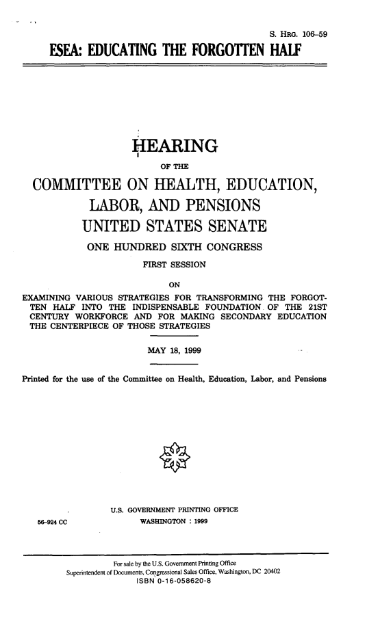 handle is hein.cbhear/eseaetfh0001 and id is 1 raw text is: 


                                         S. HRG. 106-59

ESEA: EDUCATING THE FORGOTTEN HALF


                    HEARING

                          OF THE

  COMMITTEE ON HEALTH, EDUCATION,

             LABOR, AND PENSIONS

           UNITED STATES SENATE

           ONE HUNDRED SIXTH CONGRESS

                      FIRST SESSION

                           ON
EXAMINING VARIOUS STRATEGIES FOR TRANSFORMING THE FORGOT-
TEN HALF INTO THE INDISPENSABLE FOUNDATION. OF THE 21ST
CENTURY WORKFORCE AND FOR MAKING SECONDARY EDUCATION
THE CENTERPIECE OF THOSE STRATEGIES


MAY 18, 1999


Printed for the use of the Committee on Health, Education, Labor, and Pensions


56-924 CC


U.S. GOVERNMENT PRINTING OFFICE
     WASHINGTON : 1999


         For sale by the U.S. Government Printing Office
Superintendent of Documents, Congressional Sales Office, Washington, DC 20402
             ISBN 0-1 6-058620-8


