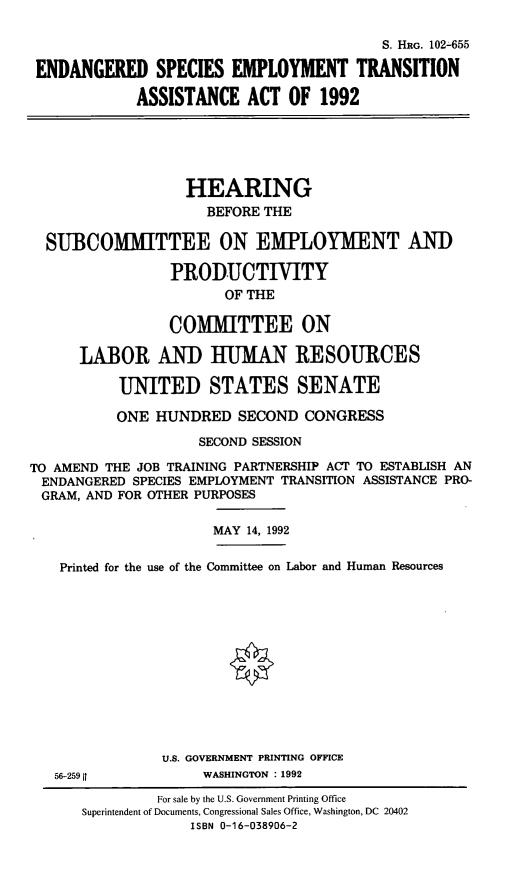 handle is hein.cbhear/eseta0001 and id is 1 raw text is: S. HRG. 102-655
ENDANGERED SPECIES EMPLOYMENT TRANSITION
ASSISTANCE ACT OF 1992
HEARING
BEFORE THE
SUBCOMiMITTEE ON EMPLOYMENT AND
PRODUCTIVITY
OF THE
COMMITTEE ON
LABOR AND HUMAN RESOURCES
UNITED STATES SENATE
ONE HUNDRED SECOND CONGRESS
SECOND SESSION
TO AMEND THE JOB TRAINING PARTNERSHIP ACT TO ESTABLISH AN
ENDANGERED SPECIES EMPLOYMENT TRANSITION ASSISTANCE PRO-
GRAM, AND FOR OTHER PURPOSES
MAY 14, 1992
Printed for the use of the Committee on Labor and Human Resources
U.S. GOVERNMENT PRINTING OFFICE
56-259 It          WASHINGTON :1992
For sale by the U.S. Government Printing Office
Superintendent of Documents, Congressional Sales Office, Washington, DC 20402
ISBN 0-16-038906-2


