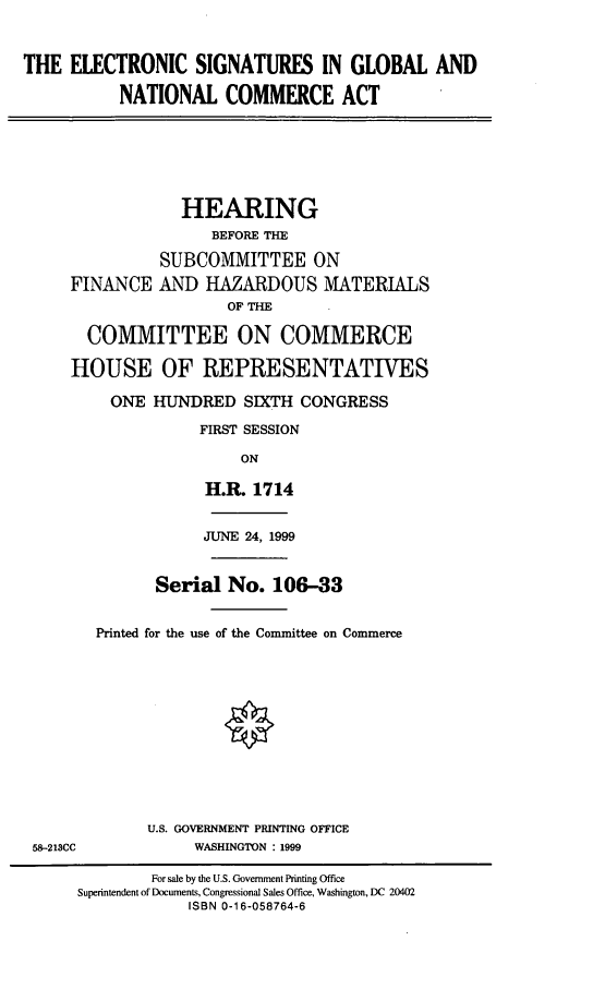 handle is hein.cbhear/esgnca0001 and id is 1 raw text is: 

THE ELECTRONIC SIGNATURES IN GLOBAL AND
           NATIONAL COMMERCE ACT


                HEARING
                    BEFORE THE
              SUBCOMMITTEE ON
    FINANCE AND HAZARDOUS MATERIALS
                     OF THE

      COMMITTEE ON COMMERCE
    HOUSE OF REPRESENTATIVES
         ONE HUNDRED SIXTH CONGRESS
                  FIRST SESSION
                       ON
                   H.R. 1714

                   JUNE 24, 1999

              Serial No. 106-33

       Printed for the use of the Committee on Commerce









             U.S. GOVERNMENT PRINTING OFFICE
58-213CC          WASHINGTON : 1999
             For sale by the U.S. Government Printing Office
     Superintendent of Documents, Congressional Sales Office, Washington, DC 20402
                 ISBN 0-1 6-058764-6


