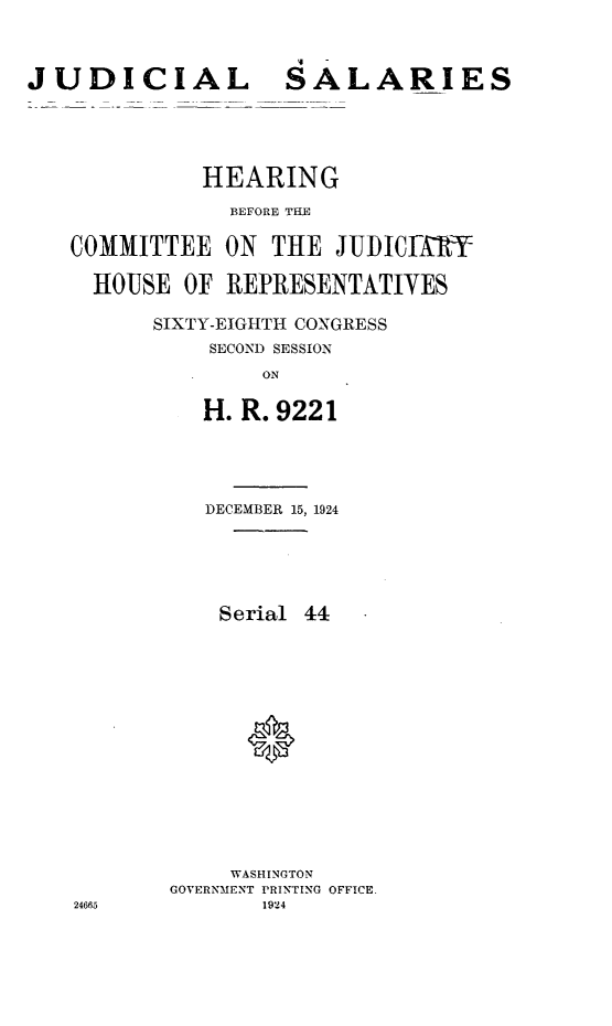 handle is hein.cbhear/esprh0001 and id is 1 raw text is: 


JUDICIAL


SALARIES


          HEARING
            BEFORE THE

COMMITTEE ON THE JUDICMI7Y

  HOUSE OF REPRESENTATIVES

      SIXTY-EIGHTH CONGRESS
           SECOND SESSION
               ON

          H. R. 9221


   DECEMBER 15, 1924




   Serial 44






      0





      WASHINGTON
GOVERNMENT PRINTING OFFICE.
       1924


24665


