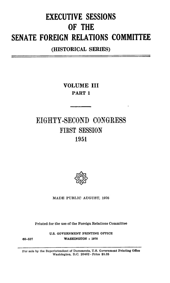 handle is hein.cbhear/essfriiia0001 and id is 1 raw text is: 

             EXECUTIVE SESSIONS

                      OF  THE

SENATE FOREIGN RELATIONS COMMITTEE

               (HISTORICAL   SERIES)


          VOLUME III
              PART  1




EIGHTY-SECOND CONGRESS

         FIRST  SESSION
               1951









      MADE  PUBLIC AUGUST, 1976


60-527


Printed for the use of the Foreign Relations Committee

     U.S. GOVERNMENT PRINTING OFFICE
           WASHINGTON : 1976


For sale by the Superintendent of Documents, U.S. Government Printing Office
            Washington, D.C. 20402 - Price $5.25


