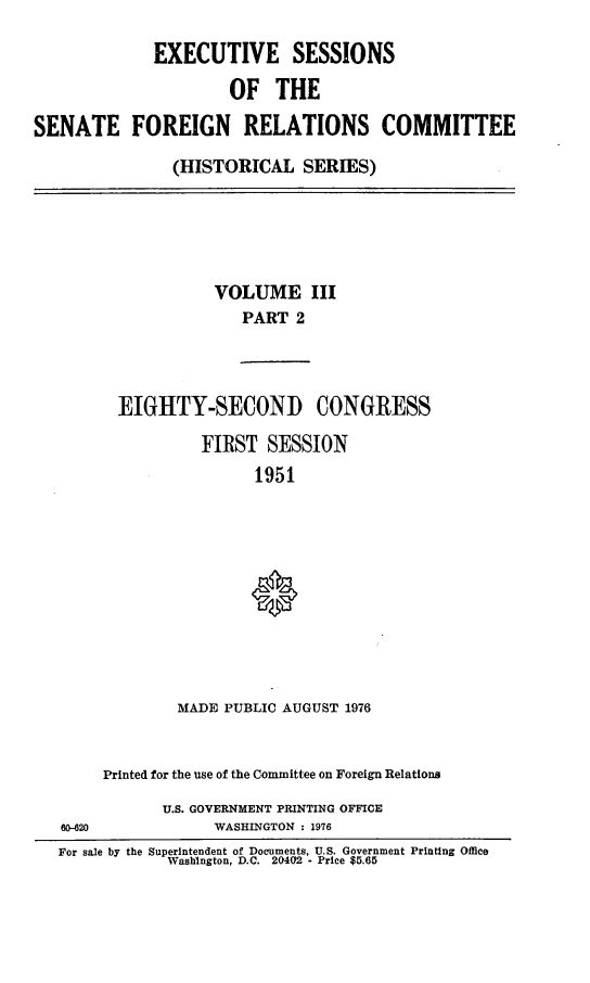 handle is hein.cbhear/essfriiib0001 and id is 1 raw text is: 

             EXECUTIVE SESSIONS

                     OF   THE

SENATE FOREIGN RELATIONS COMMITTEE

               (HISTORICAL SERIES)


           VOLUME III
              PART  2



EIGHTY-SECOND CONGRESS

         FIRST  SESSION
               1951










       MADE PUBLIC AUGUST 1976


     Printed for the use of the Committee on Foreign Relations
           U.S. GOVERNMENT PRINTING OFFICE
80-820           WASHINGTON : 1976
For sale by the Superintendent of Documents, U.S. Government Printing Office
            Washington, D.C. 20402 - Price $5.65


